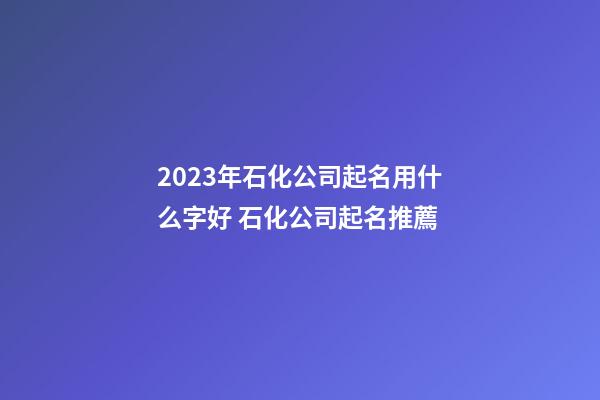 2023年石化公司起名用什么字好 石化公司起名推薦-第1張-公司起名-玄機派
